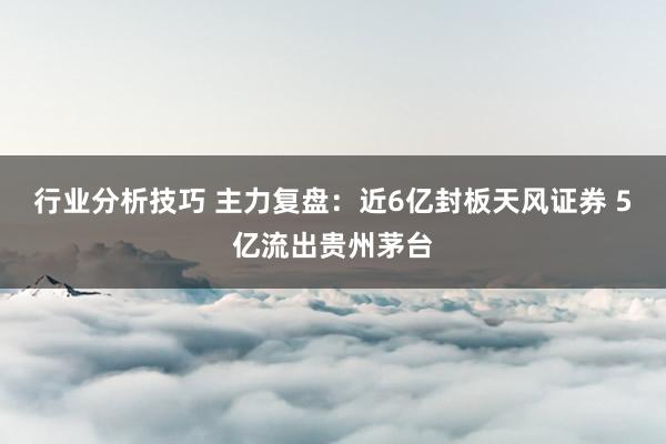 行业分析技巧 主力复盘：近6亿封板天风证券 5亿流出贵州茅台