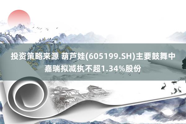 投资策略来源 葫芦娃(605199.SH)主要鼓舞中嘉瑞拟减执不超1.34%股份