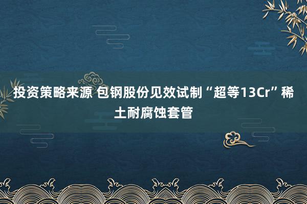 投资策略来源 包钢股份见效试制“超等13Cr”稀土耐腐蚀套管