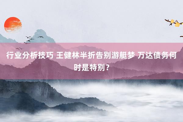 行业分析技巧 王健林半折告别游艇梦 万达债务何时是特别？