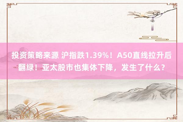 投资策略来源 沪指跌1.39%！A50直线拉升后翻绿！亚太股市也集体下降，发生了什么？