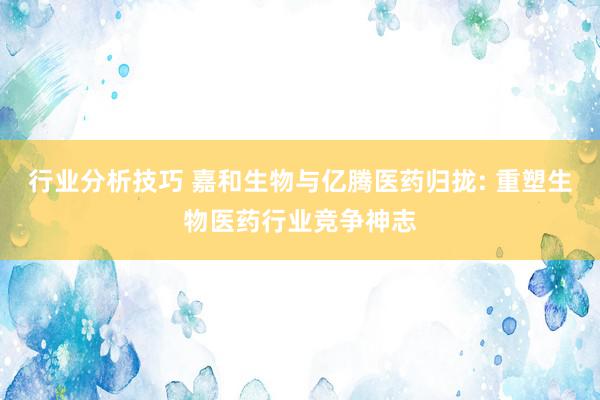 行业分析技巧 嘉和生物与亿腾医药归拢: 重塑生物医药行业竞争神志