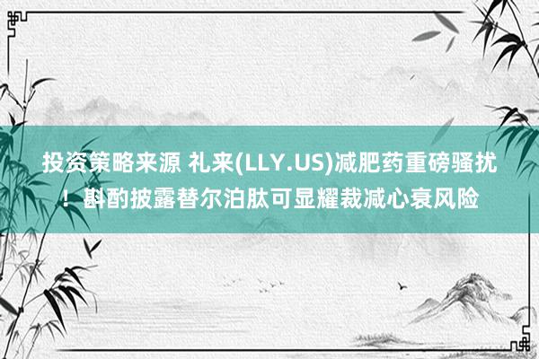 投资策略来源 礼来(LLY.US)减肥药重磅骚扰！斟酌披露替尔泊肽可显耀裁减心衰风险