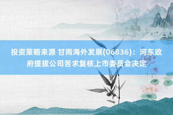 投资策略来源 甘雨海外发展(06836)：河东政府提拔公司苦求复核上市委员会决定