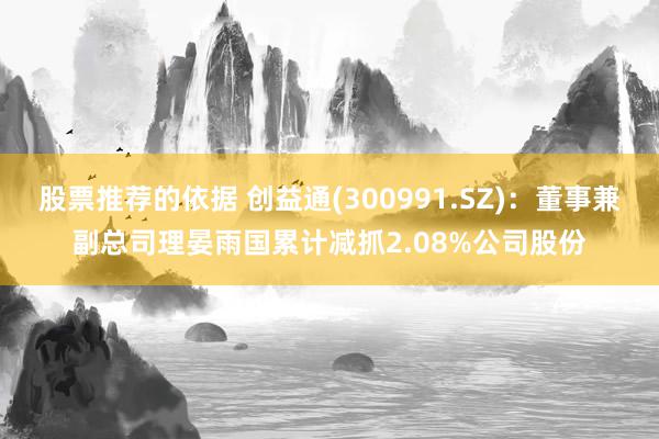 股票推荐的依据 创益通(300991.SZ)：董事兼副总司理晏雨国累计减抓2.08%公司股份