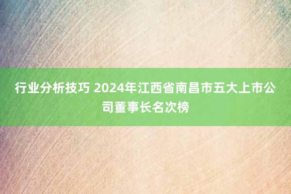 行业分析技巧 2024年江西省南昌市五大上市公司董事长名次榜