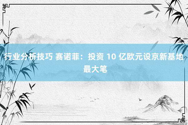 行业分析技巧 赛诺菲：投资 10 亿欧元设京新基地 最大笔