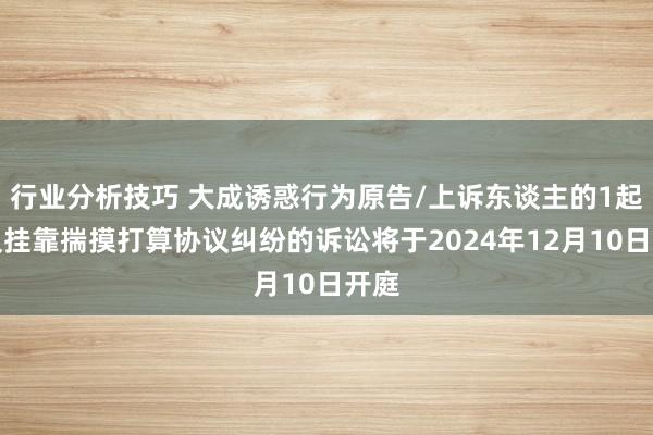 行业分析技巧 大成诱惑行为原告/上诉东谈主的1起触及挂靠揣摸打算协议纠纷的诉讼将于2024年12月10日开庭