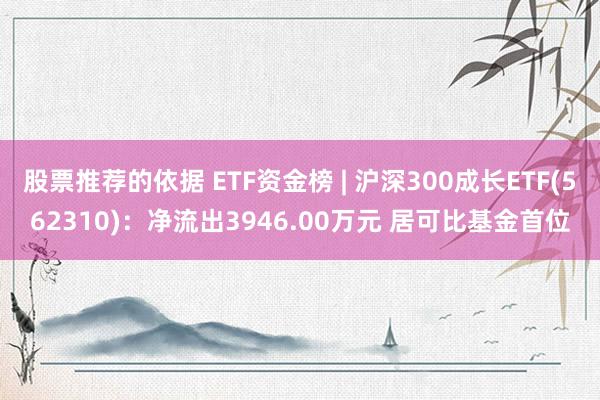 股票推荐的依据 ETF资金榜 | 沪深300成长ETF(562310)：净流出3946.00万元 居可比基金首位