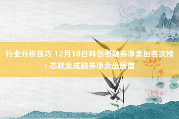 行业分析技巧 12月18日科创板融券净卖出名次榜: 芯联集成融券净卖出居首