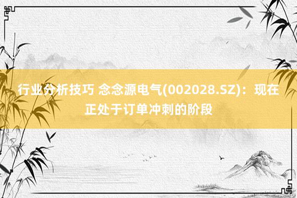 行业分析技巧 念念源电气(002028.SZ)：现在正处于订单冲刺的阶段