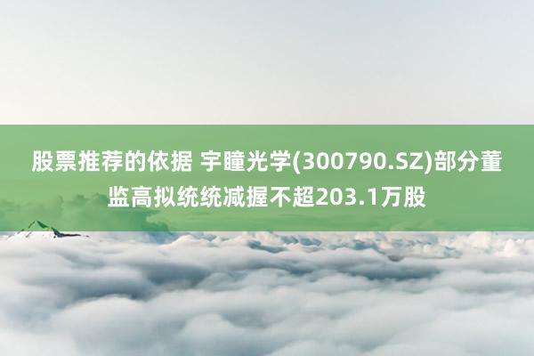 股票推荐的依据 宇瞳光学(300790.SZ)部分董监高拟统统减握不超203.1万股