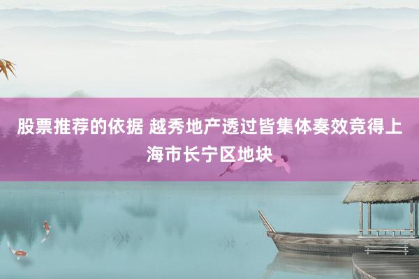 股票推荐的依据 越秀地产透过皆集体奏效竞得上海市长宁区地块