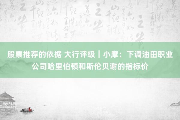 股票推荐的依据 大行评级｜小摩：下调油田职业公司哈里伯顿和斯伦贝谢的指标价