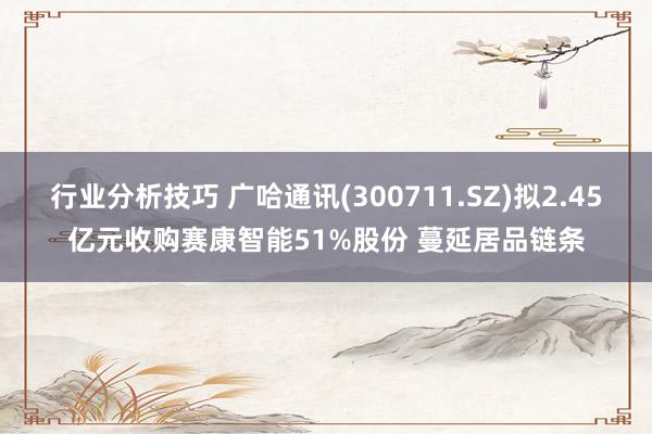 行业分析技巧 广哈通讯(300711.SZ)拟2.45亿元收购赛康智能51%股份 蔓延居品链条