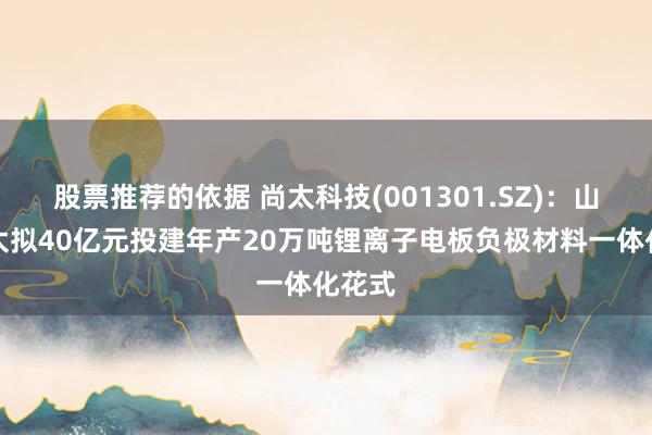 股票推荐的依据 尚太科技(001301.SZ)：山西尚太拟40亿元投建年产20万吨锂离子电板负极材料一体化花式