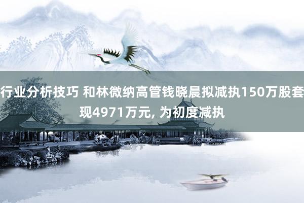 行业分析技巧 和林微纳高管钱晓晨拟减执150万股套现4971万元, 为初度减执