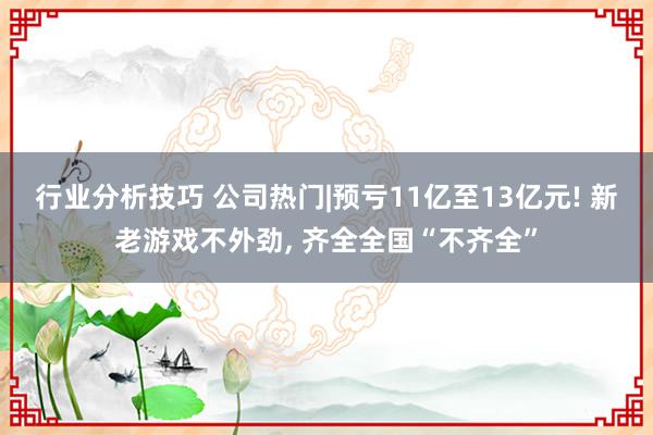 行业分析技巧 公司热门|预亏11亿至13亿元! 新老游戏不外劲, 齐全全国“不齐全”