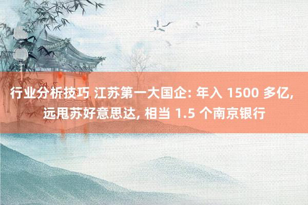 行业分析技巧 江苏第一大国企: 年入 1500 多亿, 远甩苏好意思达, 相当 1.5 个南京银行