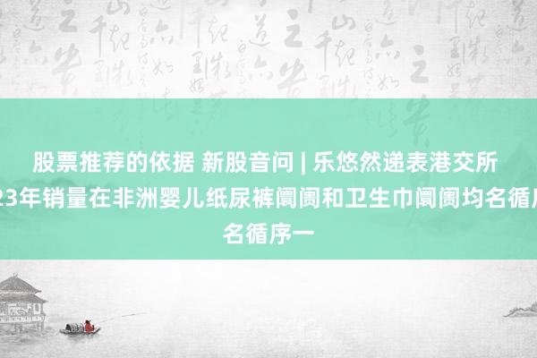 股票推荐的依据 新股音问 | 乐悠然递表港交所 2023年销量在非洲婴儿纸尿裤阛阓和卫生巾阛阓均名循序一