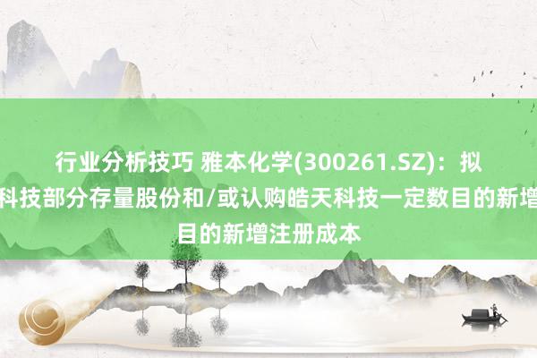 行业分析技巧 雅本化学(300261.SZ)：拟收购皓天科技部分存量股份和/或认购皓天科技一定数目的新增注册成本