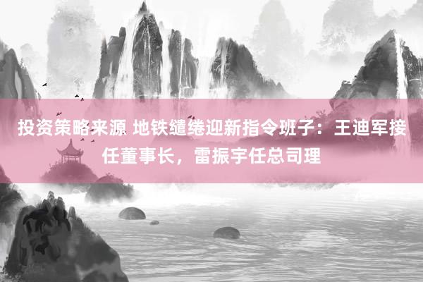 投资策略来源 地铁缱绻迎新指令班子：王迪军接任董事长，雷振宇任总司理