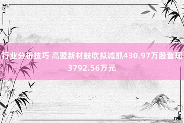 行业分析技巧 高盟新材鼓吹拟减抓430.97万股套现3792.56万元