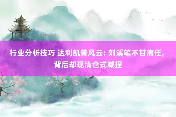 行业分析技巧 达利凯普风云: 刘溪笔不甘离任, 背后却现清仓式减捏