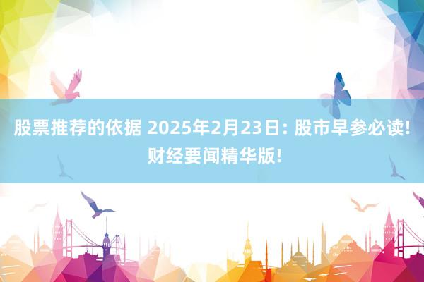 股票推荐的依据 2025年2月23日: 股市早参必读! 财经要闻精华版!