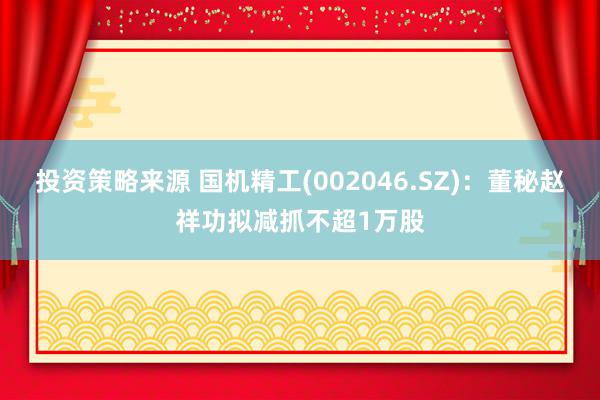 投资策略来源 国机精工(002046.SZ)：董秘赵祥功拟减抓不超1万股