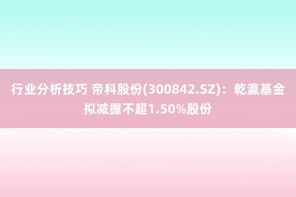 行业分析技巧 帝科股份(300842.SZ)：乾瀛基金拟减握不超1.50%股份