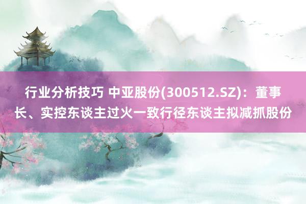 行业分析技巧 中亚股份(300512.SZ)：董事长、实控东谈主过火一致行径东谈主拟减抓股份