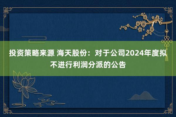 投资策略来源 海天股份：对于公司2024年度拟不进行利润分派的公告