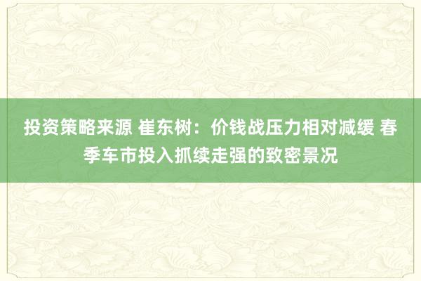 投资策略来源 崔东树：价钱战压力相对减缓 春季车市投入抓续走强的致密景况