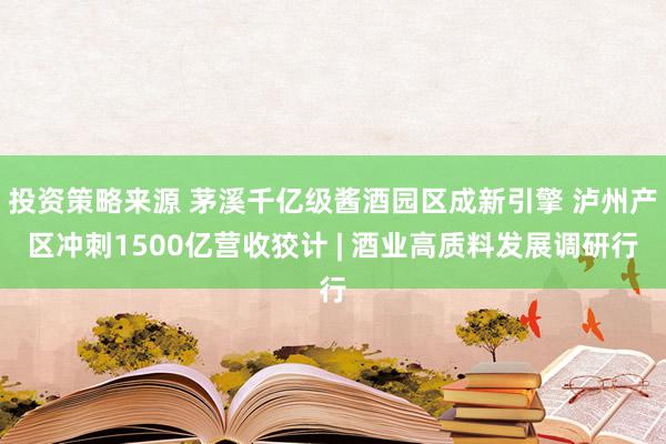 投资策略来源 茅溪千亿级酱酒园区成新引擎 泸州产区冲刺1500亿营收狡计 | 酒业高质料发展调研行