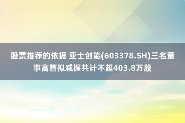 股票推荐的依据 亚士创能(603378.SH)三名董事高管拟减握共计不超403.8万股