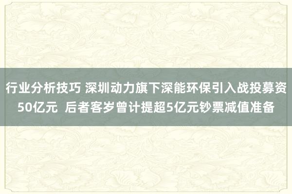 行业分析技巧 深圳动力旗下深能环保引入战投募资50亿元  后者客岁曾计提超5亿元钞票减值准备