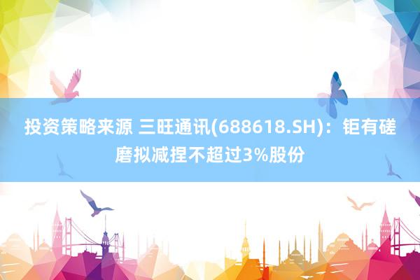 投资策略来源 三旺通讯(688618.SH)：钜有磋磨拟减捏不超过3%股份