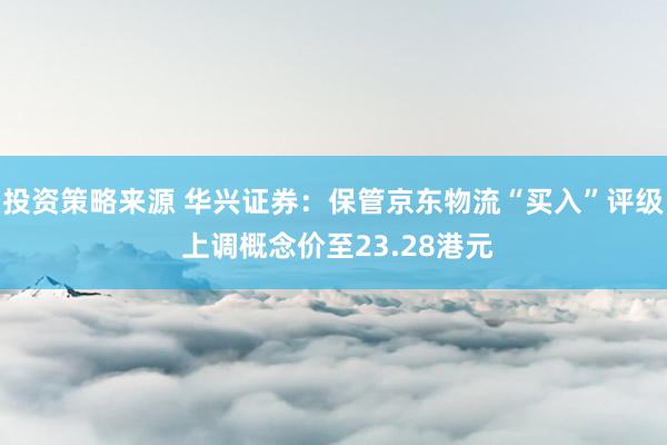 投资策略来源 华兴证券：保管京东物流“买入”评级 上调概念价至23.28港元