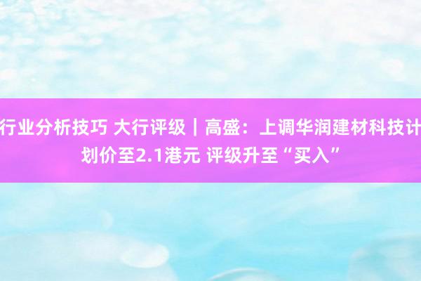 行业分析技巧 大行评级｜高盛：上调华润建材科技计划价至2.1港元 评级升至“买入”