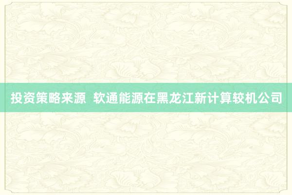 投资策略来源  软通能源在黑龙江新计算较机公司